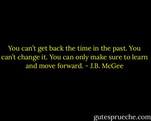 You can’t get back the time in the past. You can’t change it. You can only make sure to learn and move forward. - J.B. McGee