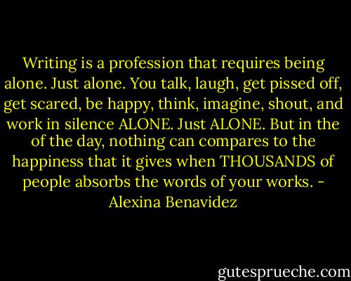 Writing is a profession that requires being alone. Just alone. You talk, laugh, get pissed off, get scared, be happy, think, imagine, shout, and work in silence ALONE. Just ALONE. But in the of the day, nothing can compares to the happiness that it gives when THOUSANDS of people absorbs the words of your works. - Alexina Benavidez
