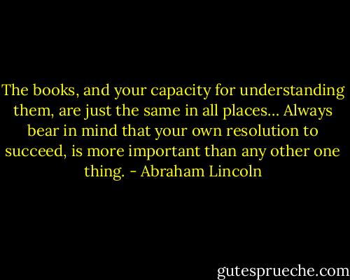 The books, and your capacity for understanding them, are just the same in all places… Always bear in mind that your own resolution to succeed, is more important than any other one thing. - Abraham Lincoln