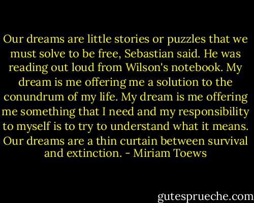 Our dreams are little stories or puzzles that we must solve to be free, Sebastian said. He was reading out loud from Wilson's notebook. My dream is me offering me a solution to the conundrum of my life. My dream is me offering me something that I need and my responsibility to myself is to try to understand what it means. Our dreams are a thin curtain between survival and extinction. - Miriam Toews