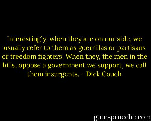 Interestingly, when they are on our side, we usually refer to them as guerrillas or partisans or freedom fighters. When they, the men in the hills, oppose a government we support, we call them insurgents. - Dick Couch