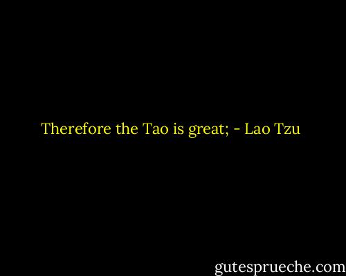 Therefore the Tao is great; - Lao Tzu