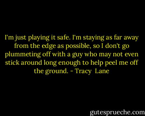 I'm just playing it safe. I'm staying as far away from the edge as possible, so I don't go plummeting off with a guy who may not even stick around long enough to help peel me off the ground. - Tracy  Lane