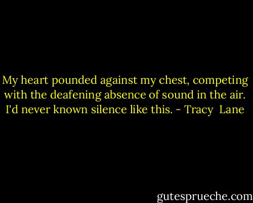 My heart pounded against my chest, competing with the deafening absence of sound in the air. I'd never known silence like this. - Tracy  Lane