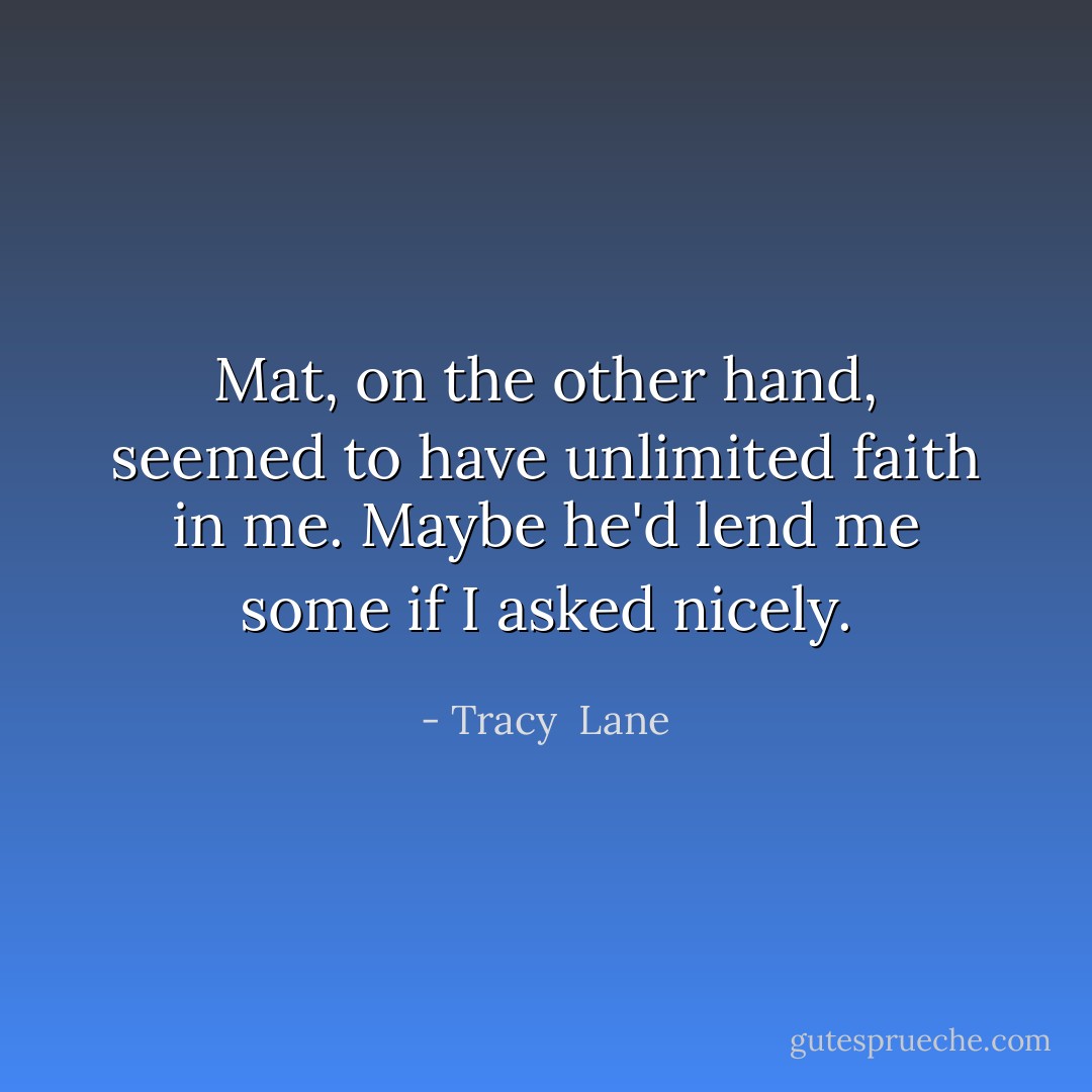 Mat, on the other hand, seemed to have unlimited faith in me. Maybe he'd lend me some if I asked nicely. - Tracy  Lane