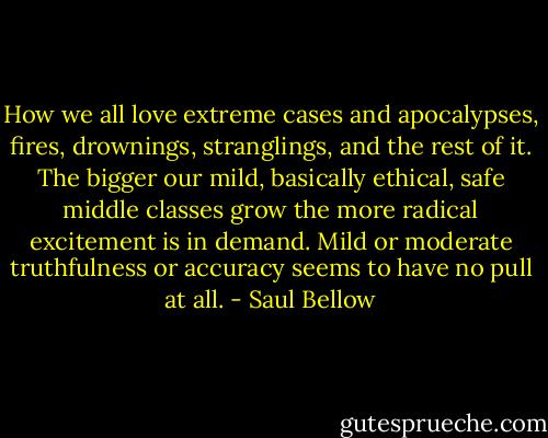 How we all love extreme cases and apocalypses, fires, drownings, stranglings, and the rest of it. The bigger our mild, basically ethical, safe middle classes grow the more radical excitement is in demand. Mild or moderate truthfulness or accuracy seems to have no pull at all. - Saul Bellow