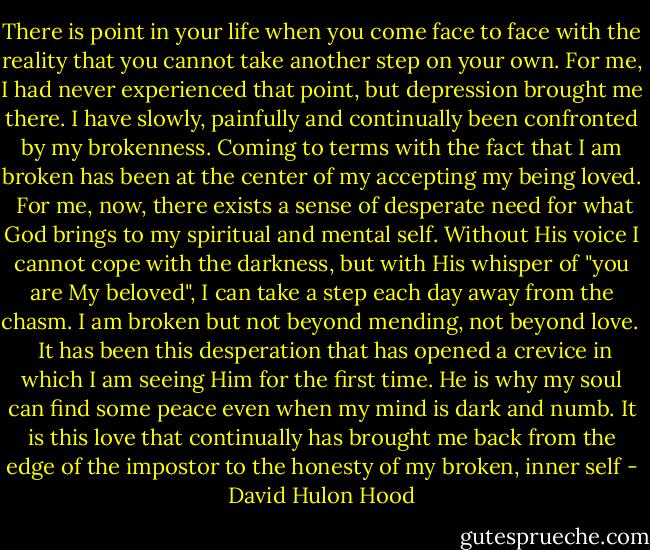 There is point in your life when you come face to face with the reality that you cannot take another step on your own. For me, I had never experienced that point, but depression brought me there. I have slowly, painfully and continually been confronted by my brokenness. Coming to terms with the fact that I am broken has been at the center of my accepting my being loved.<br /><br />For me, now, there exists a sense of desperate need for what God brings to my spiritual and mental self. Without His voice I cannot cope with the darkness, but with His whisper of "you are My beloved", I can take a step each day away from the chasm. I am broken but not beyond mending, not beyond love. <br /><br />It has been this desperation that has opened a crevice in which I am seeing Him for the first time. He is why my soul can find some peace even when my mind is dark and numb. It is this love that continually has brought me back from the edge of the impostor to the honesty of my broken, inner self - David Hulon Hood