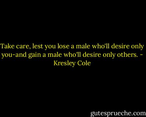 Take care, lest you lose a male who'll desire only you-and gain a male who'll desire only others. - Kresley Cole