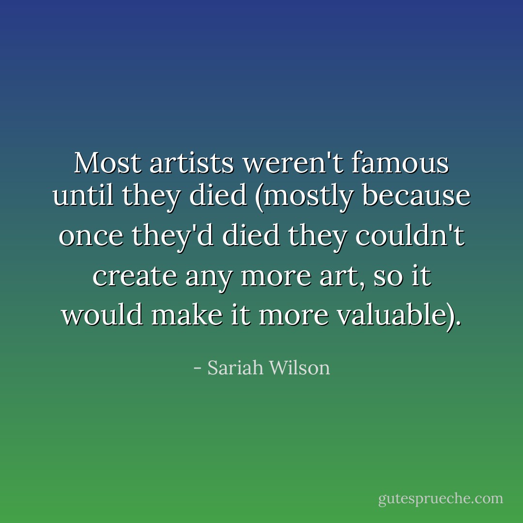 Most artists weren't famous until they died (mostly because once they'd died they couldn't create any more art, so it would make it more valuable). - Sariah Wilson