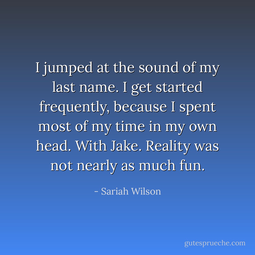 I jumped at the sound of my last name. I get started frequently, because I spent most of my time in my own head. With Jake. Reality was not nearly as much fun. - Sariah Wilson
