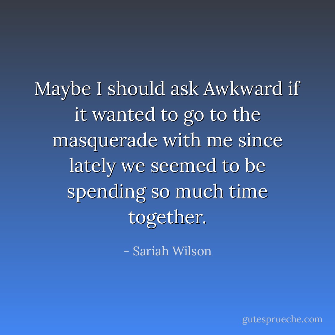 Maybe I should ask Awkward if it wanted to go to the masquerade with me since lately we seemed to be spending so much time together. - Sariah Wilson