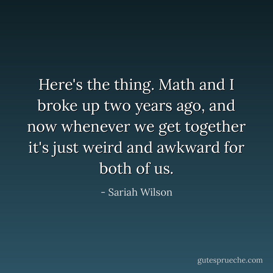 Here's the thing. Math and I broke up two years ago, and now whenever we get together it's just weird and awkward for both of us. - Sariah Wilson
