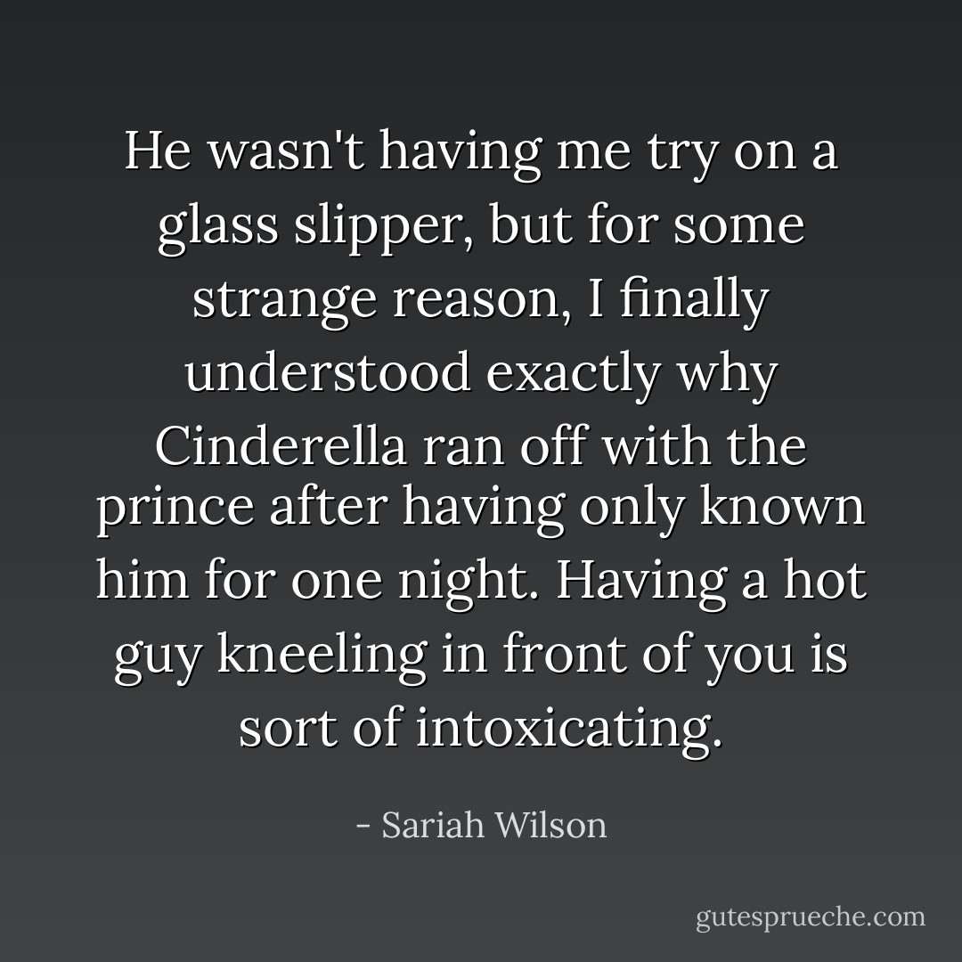 He wasn't having me try on a glass slipper, but for some strange reason, I finally understood exactly why Cinderella ran off with the prince after having only known him for one night. Having a hot guy kneeling in front of you is sort of intoxicating. - Sariah Wilson