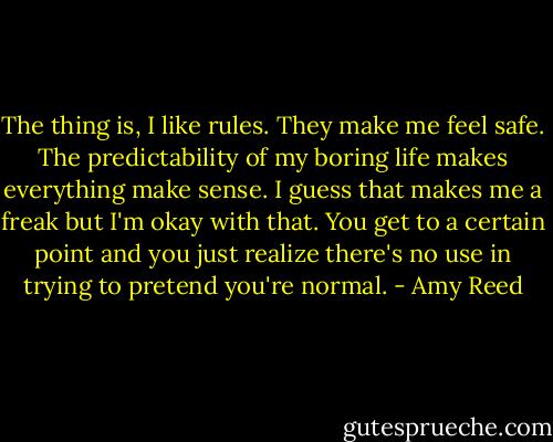 The thing is, I like rules. They make me feel safe. The predictability of my boring life makes everything make sense. I guess that makes me a freak but I'm okay with that. You get to a certain point and you just realize there's no use in trying to pretend you're normal. - Amy Reed