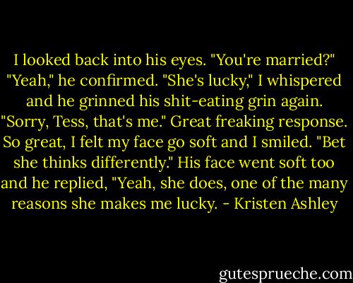 I looked back into his eyes. "You're married?" "Yeah," he confirmed. "She's lucky," I whispered and he grinned his shit-eating grin again. "Sorry, Tess, that's me." Great freaking response. So great, I felt my face go soft and I smiled. "Bet she thinks differently." His face went soft too and he replied, "Yeah, she does, one of the many reasons she makes me lucky. - Kristen Ashley