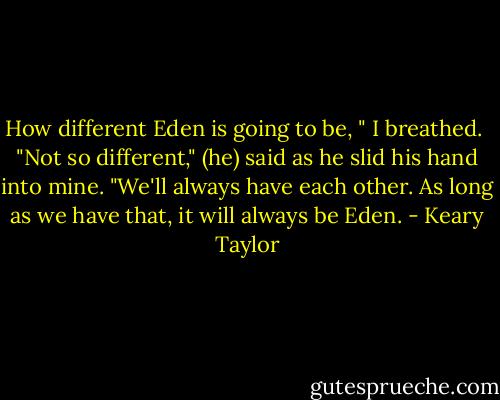 How different Eden is going to be, " I breathed.<br /><br />"Not so different," (he) said as he slid his hand into mine. "We'll always have each other. As long as we have that, it will always be Eden. - Keary Taylor