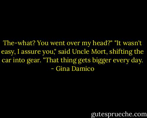 The-what? You went over my head?"<br />"It wasn't easy, I assure you," said Uncle Mort, shifting the car into gear. "That thing gets bigger every day. - Gina Damico