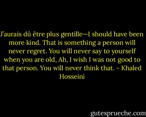 J’aurais dû être plus gentille—I should have been more kind. That is something a person will never regret. You will never say to yourself when you are old, Ah, I wish I was not good to that person. You will never think that. - Khaled Hosseini