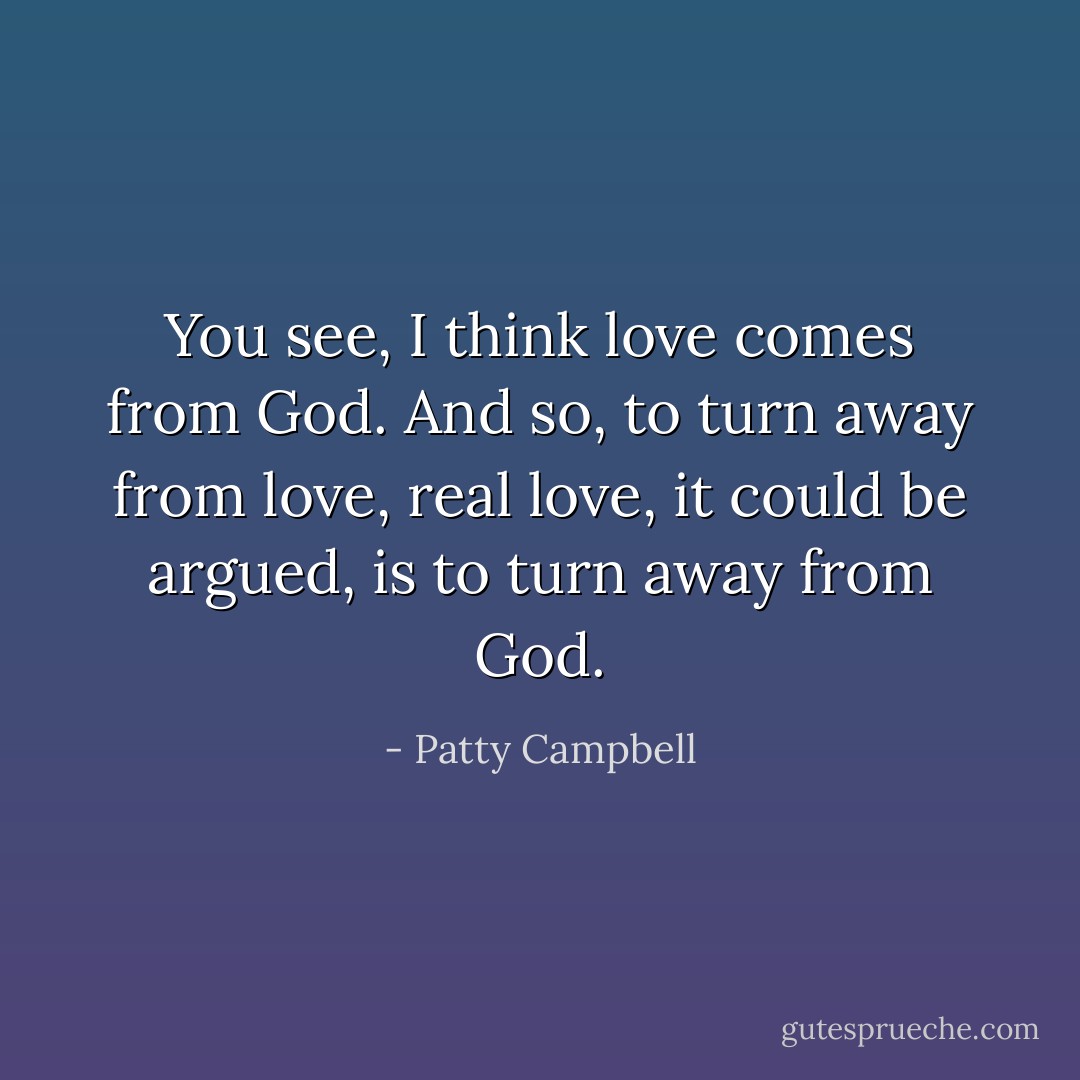 You see, I think love comes from God. And so, to turn away from love, real love, it could be argued, is to turn away from God. - Patty Campbell