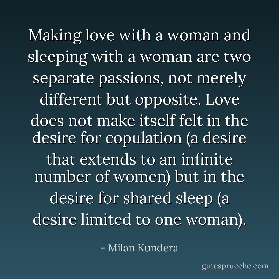 Making love with a woman and sleeping with a woman are two separate passions, not merely different but opposite. Love does not make itself felt in the desire for copulation (a desire that extends to an infinite number of women) but in the desire for shared sleep (a desire limited to one woman). - Milan Kundera