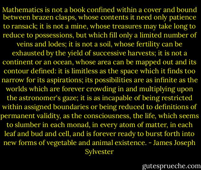 Mathematics is not a book confined within a cover and bound between brazen clasps, whose contents it need only patience to ransack; it is not a mine, whose treasures may take long to reduce to possessions, but which fill only a limited number of veins and lodes; it is not a soil, whose fertility can be exhausted by the yield of successive harvests; it is not a continent or an ocean, whose area can be mapped out and its contour defined: it is limitless as the space which it finds too narrow for its aspirations; its possibilities are as infinite as the worlds which are forever crowding in and multiplying upon the astronomer's gaze; it is as incapable of being restricted within assigned boundaries or being reduced to definitions of permanent validity, as the consciousness, the life, which seems to slumber in each monad, in every atom of matter, in each leaf and bud and cell, and is forever ready to burst forth into new forms of vegetable and animal existence. - James Joseph Sylvester