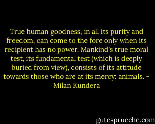 True human goodness, in all its purity and freedom, can come to the fore only when its recipient has no power. Mankind's true moral test, its fundamental test (which is deeply buried from view), consists of its attitude towards those who are at its mercy: animals. - Milan Kundera