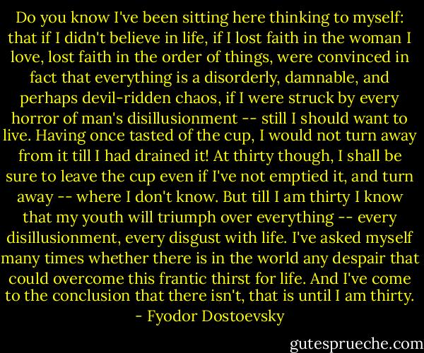 Do you know I've been sitting here thinking to myself: that if I didn't believe in life, if I lost faith in the woman I love, lost faith in the order of things, were convinced in fact that everything is a disorderly, damnable, and perhaps devil-ridden chaos, if I were struck by every horror of man's disillusionment -- still I should want to live. Having once tasted of the cup, I would not turn away from it till I had drained it! At thirty though, I shall be sure to leave the cup even if I've not emptied it, and turn away -- where I don't know. But till I am thirty I know that my youth will triumph over everything -- every disillusionment, every disgust with life. I've asked myself many times whether there is in the world any despair that could overcome this frantic thirst for life. And I've come to the conclusion that there isn't, that is until I am thirty. - Fyodor Dostoevsky