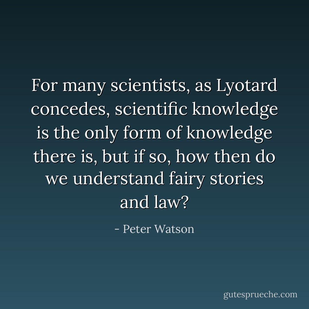 For many scientists, as Lyotard concedes, scientific knowledge is the only form of knowledge there is, but if so, how then do we understand fairy stories and law? - Peter Watson