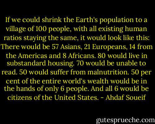 If we could shrink the Earth's population to a village of 100 people, with all existing human ratios staying the same, it would look like this: There would be 57 Asians, 21 Europeans, 14 from the Americas and 8 Africans. 80 would live in substandard housing. 70 would be unable to read. 50 would suffer from malnutrition. 50 per cent of the entire world's wealth would be in the hands of only 6 people. And all 6 would be citizens of the United States. - Ahdaf Soueif