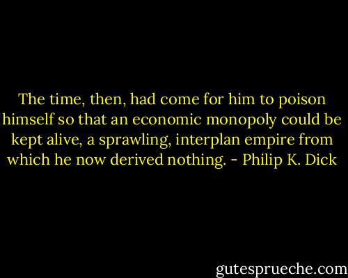 The time, then, had come for him to poison himself so that an economic monopoly could be kept alive, a sprawling, interplan empire from which he now derived nothing. - Philip K. Dick