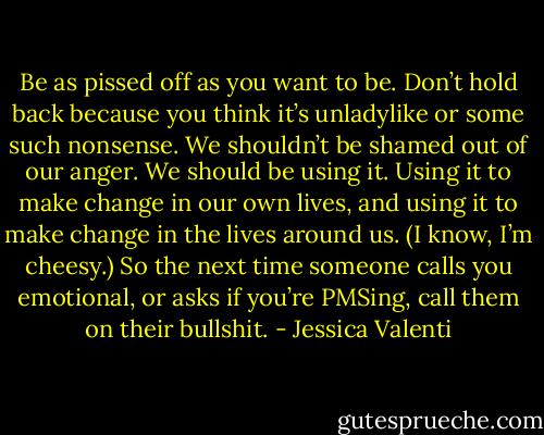 Be as pissed off as you want to be. Don’t hold back because you think it’s unladylike or some such nonsense. We shouldn’t be shamed out of our anger. We should be using it. Using it to make change in our own lives, and using it to make change in the lives around us. (I know, I’m cheesy.) So the next time someone calls you emotional, or asks if you’re PMSing, call them on their bullshit. - Jessica Valenti