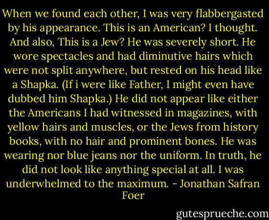 When we found each other, I was very flabbergasted by his appearance. This is an American? I thought. And also, This is a Jew? He was severely short. He wore spectacles and had diminutive hairs which were not split anywhere, but rested on his head like a Shapka. (If i were like Father, I might even have dubbed him Shapka.) He did not appear like either the Americans I had witnessed in magazines, with yellow hairs and muscles, or the Jews from history books, with no hair and prominent bones. He was wearing nor blue jeans nor the uniform. In truth, he did not look like anything special at all. I was underwhelmed to the maximum. - Jonathan Safran Foer