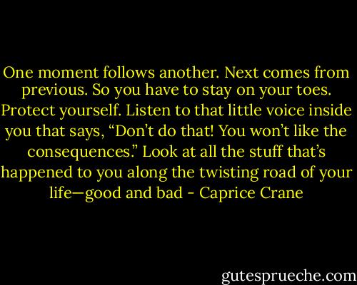 One moment follows another. Next comes from previous. So you have to stay on your toes. Protect yourself. Listen to that little voice inside you that says, “Don’t do that! You won’t like the consequences.” Look at all the stuff that’s happened to you along the twisting road of your life—good and bad - Caprice Crane