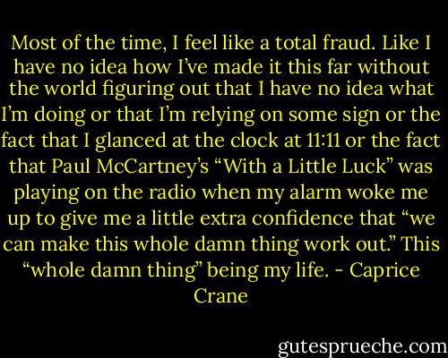 Most of the time, I feel like a total fraud. Like I have no idea how I’ve made it this far without the world figuring out that I have no idea what I’m doing or that I’m relying on some sign or the fact that I glanced at the clock at 11:11 or the fact that Paul McCartney’s “With a Little Luck” was playing on the radio when my alarm woke me up to give me a little extra confidence that “we can make this whole damn thing work out.” This “whole damn thing” being my life. - Caprice Crane
