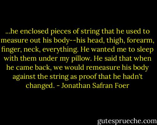 ...he enclosed pieces of string that he used to measure out his body--his head, thigh, forearm, finger, neck, everything. He wanted me to sleep with them under my pillow. He said that when he came back, we would remeasure his body against the string as proof that he hadn't changed. - Jonathan Safran Foer