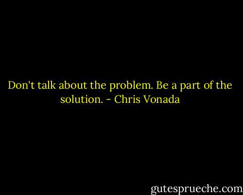 Don't talk about the problem. Be a part of the solution. - Chris Vonada