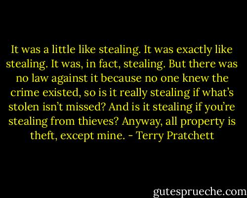 It was a little like stealing. It was exactly like stealing. It was, in fact, stealing. But there was no law against it because no one knew the crime existed, so is it really stealing if what’s stolen isn’t missed? And is it stealing if you’re stealing from thieves? Anyway, all property is theft, except mine. - Terry Pratchett