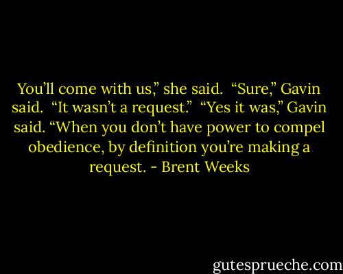 You’ll come with us,” she said.<br /> “Sure,” Gavin said. <br />“It wasn’t a request.”<br /> “Yes it was,” Gavin said. “When you don’t have power to compel obedience, by definition you’re making a request. - Brent Weeks