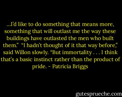 …I’d like to do something that means more, something that will outlast me the way these buildings have outlasted the men who built them.” <br />“I hadn’t thought of it that way before,” said Willon slowly. “But immortality . . . I think that’s a basic instinct rather than the product of pride. - Patricia Briggs