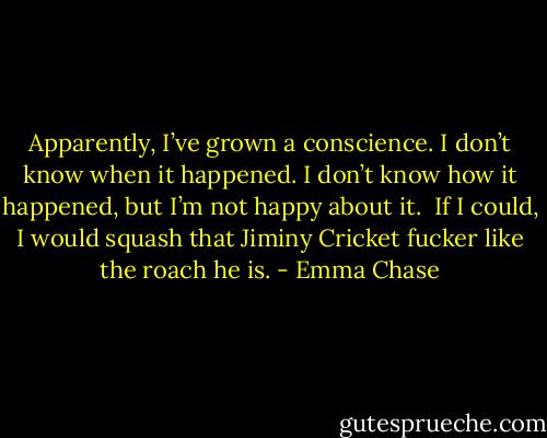 Apparently, I’ve grown a conscience. I don’t know when it happened. I don’t know how it happened, but I’m not happy about it. <br />If I could, I would squash that Jiminy Cricket fucker like the roach he is. - Emma Chase