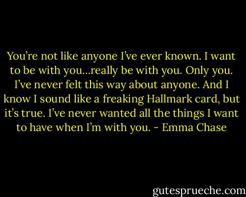 You’re not like anyone I’ve ever known. I want to be with you…really be with you. Only you. I’ve never felt this way about anyone. And I know I sound like a freaking Hallmark card, but it’s true. I’ve never wanted all the things I want to have when I’m with you. - Emma Chase