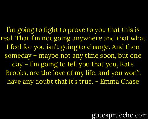 I’m going to fight to prove to you that this is real. That I’m not going anywhere and that what I feel for you isn’t going to change. And then someday – maybe not any time soon, but one day – I’m going to tell you that you, Kate Brooks, are the love of my life, and you won’t have any doubt that it’s true. - Emma Chase