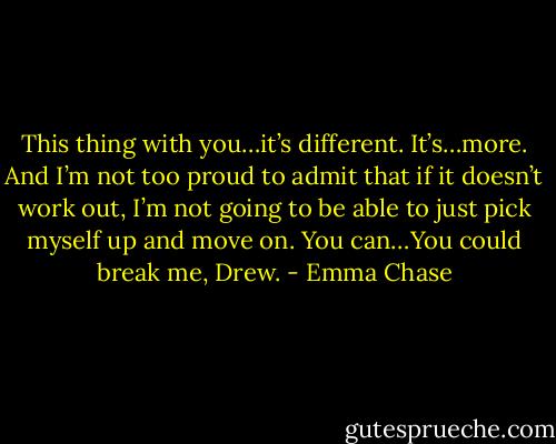This thing with you…it’s different. It’s…more. And I’m not too proud to admit that if it doesn’t work out, I’m not going to be able to just pick myself up and move on. You can…You could break me, Drew. - Emma Chase