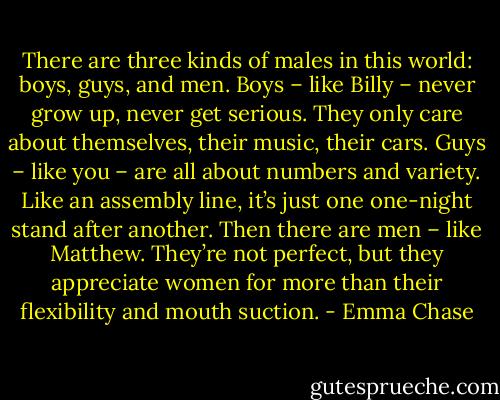 There are three kinds of males in this world: boys, guys, and men. Boys – like Billy – never grow up, never get serious. They only care about themselves, their music, their cars. Guys – like you – are all about numbers and variety. Like an assembly line, it’s just one one-night stand after another. Then there are men – like Matthew. They’re not perfect, but they appreciate women for more than their flexibility and mouth suction. - Emma Chase