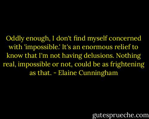 Oddly enough, I don't find myself concerned with 'impossible.' It's an enormous relief to know that I'm not having delusions. Nothing real, impossible or not, could be as frightening as that. - Elaine Cunningham