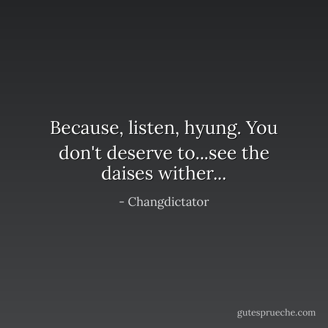 Because, listen, hyung. You don't deserve to...see the daises wither... - Changdictator