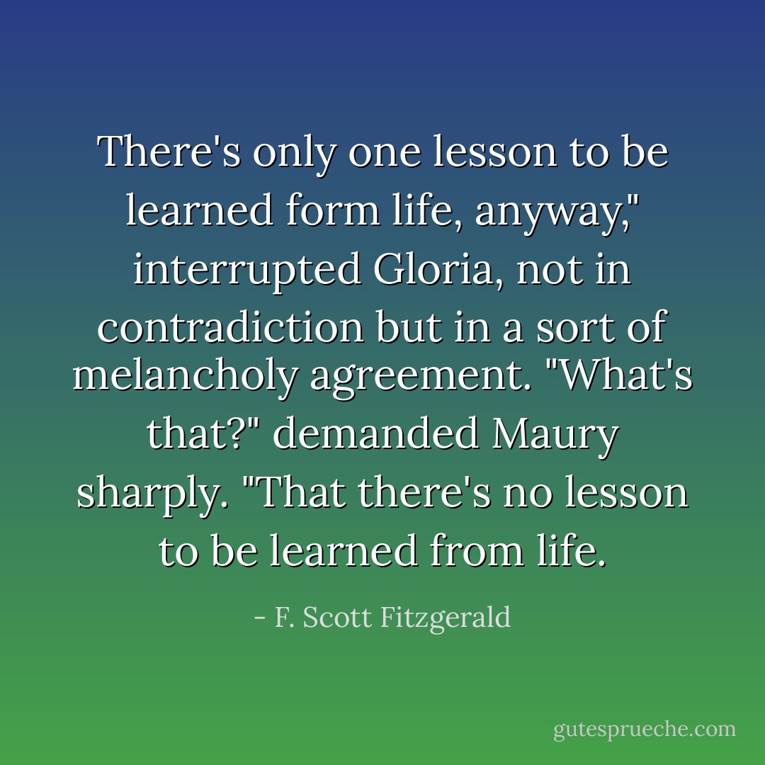 There's only one lesson to be learned form life, anyway," interrupted Gloria, not in contradiction but in a sort of melancholy agreement.<br />"What's that?" demanded Maury sharply.<br />"That there's no lesson to be learned from life. - F. Scott Fitzgerald