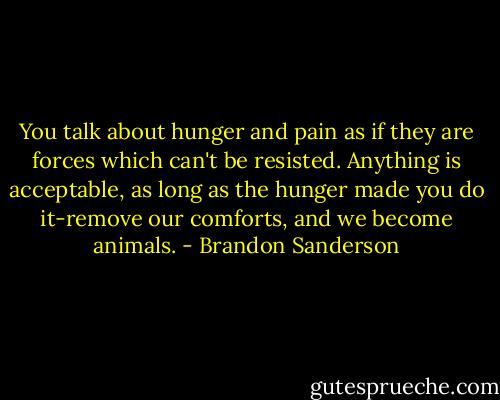 You talk about hunger and pain as if they are forces which can't be resisted. Anything is acceptable, as long as the hunger made you do it-remove our comforts, and we become animals. - Brandon Sanderson
