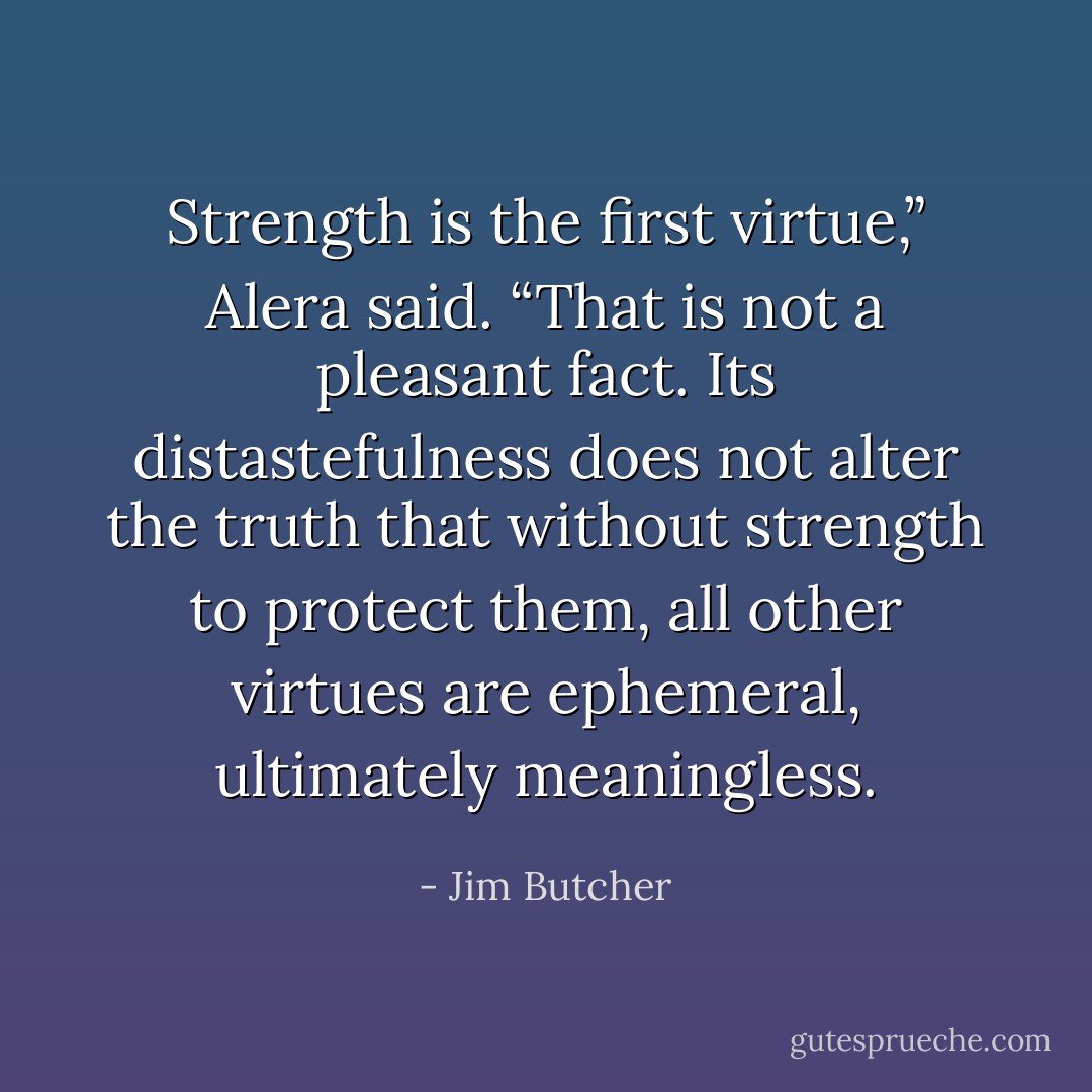 Strength is the first virtue,” Alera said. “That is not a pleasant fact. Its distastefulness does not alter the truth that without strength to protect them, all other virtues are ephemeral, ultimately meaningless. - Jim Butcher