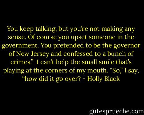 You keep talking, but you’re not making any sense. Of course you upset someone in the government. You pretended to be the governor of New Jersey and confessed to a bunch of crimes.” <br />I can’t help the small smile that’s playing at the corners of my mouth. “So,” I say, “how did it go over? - Holly Black